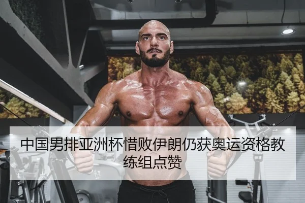 中国男排亚洲杯惜败伊朗仍获奥运资格教练组点赞